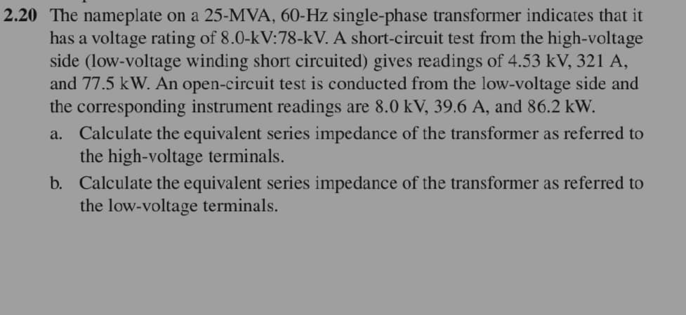 2.20 The nameplate on a 25-MVA, 60-Hz single-phase transformer indicates that it
has a voltage rating of 8.0-kV:78-kV. A short-circuit test from the high-voltage
side (low-voltage winding short circuited) gives readings of 4.53 kV, 321 A,
and 77.5 kW. An open-circuit test is conducted from the low-voltage side and
the corresponding instrument readings are 8.0 kV, 39.6 A, and 86.2 kW.
a. Calculate the equivalent series impedance of the transformer as referred to
the high-voltage terminals.
b. Calculate the equivalent series impedance of the transformer as referred to
the low-voltage terminals.
