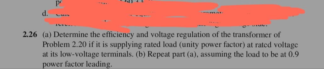 pr
d.
2.26 (a) Determine the efficiency and voltage regulation of the transformer of
Problem 2.20 if it is supplying rated load (unity power factor) at ratcd voltage
at its low-voltage terminals. (b) Repeat part (a), assuming the load to be at 0.9
power factor leading.
