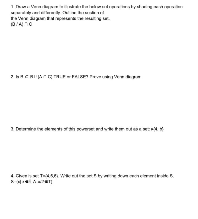 1. Draw a Venn diagram to illustrate the below set operations by shading each operation
separately and differently. Outline the section of
the Venn diagram that represents the resulting set.
(B/A) NC
2. Is B C BU (AN C) TRUE or FALSE? Prove using Venn diagram.
3. Determine the elements of this powerset and write them out as a set: P{4, b}
4. Given is set T={4,5,6}. Write out the set S by writing down each element inside S.
S={x| xeZ A x/2ET}
