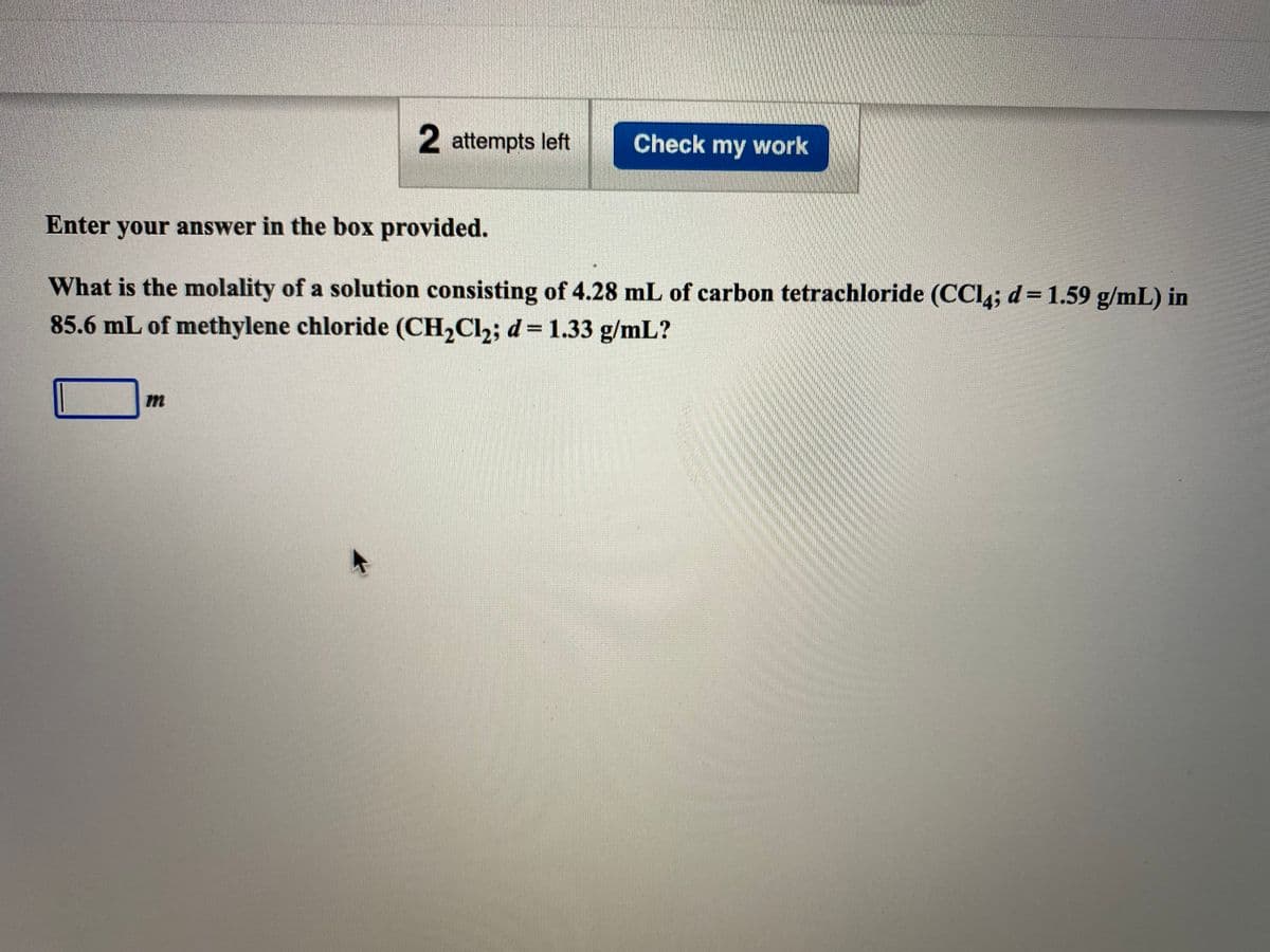 2 attempts left
Check my work
Enter your answer in the box provided.
What is the molality of a solution consisting of 4.28 mL of carbon tetrachloride (CCl; d= 1.59 g/mL) in
85.6 mL of methylene chloride (CH2Cl2; d= 1.33 g/mL?
m
