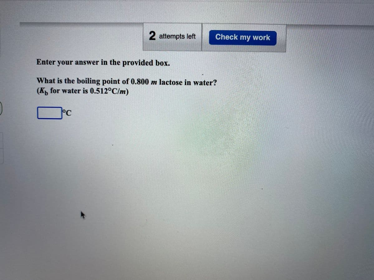 2 attempts left
Check my work
Enter your answer in the provided box.
What is the boiling point of 0.800 m lactose in water?
(K, for water is 0.512°C/m)
°C
