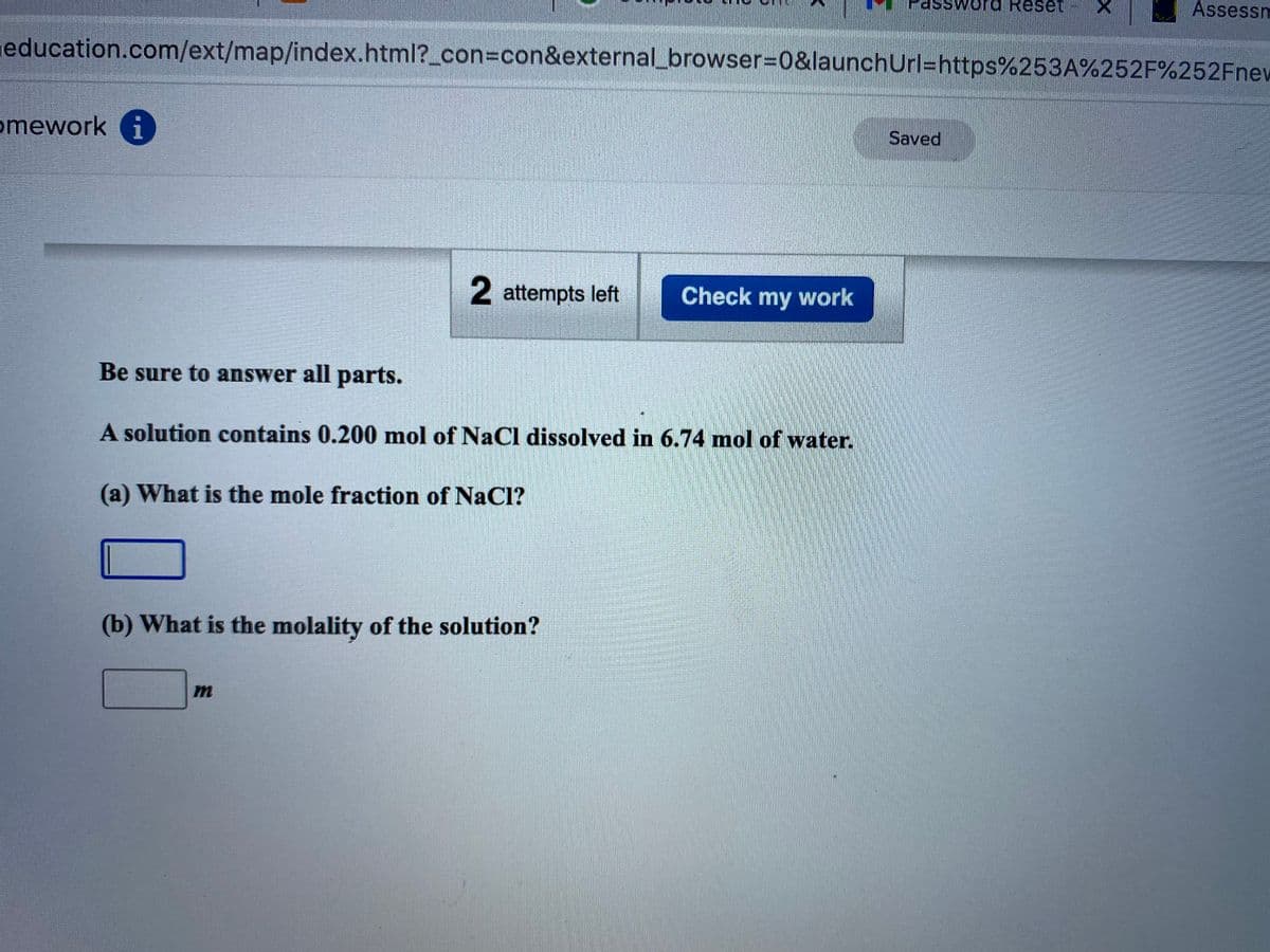 SSword Reset
Assessm
education.com/ext/map/index.html?_con%3Dcon&external_browser%3D0&launchUrl=https%253A%252F%252Fnew
omework i
Saved
2 attempts left
Check my work
Be sure to answer all parts.
A solution contains 0.200 mol of NaCl dissolved in 6.74 mol of water.
(a) What is the mole fraction of NaCl?
(b) What is the molality of the solution?
m
