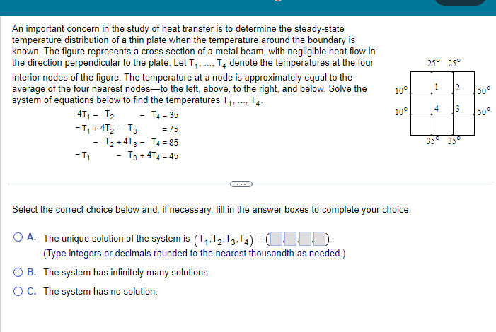 An important concern in the study of heat transfer is to determine the steady-state
temperature distribution of a thin plate when the temperature around the boundary is
known. The figure represents a cross section of a metal beam, with negligible heat flow in
the direction perpendicular to the plate. Let T₁,..., T4 denote the temperatures at the four
interior nodes of the figure. The temperature at a node is approximately equal to the
average of the four nearest nodes-to the left, above, to the right, and below. Solve the
system of equations below to find the temperatures T₁,..., T4.
4T₁ T₂
T4 = 35
-T₁ +4T₂ - T3 = 75
T4 = 85
-T₁
- T3 +4T4 = 45
T₂+4T3
-
10°
10°
Select the correct choice below and, if necessary, fill in the answer boxes to complete your choice.
O A. The unique solution of the system is (T₁, T2, T3, T4) =(1-1-1-1-
(Type integers or decimals rounded to the nearest thousandth as needed.)
O B. The system has infinitely many solutions.
O C. The system has no solution.
25° 25°
1 2
4
3
35° 35°
50°
50°