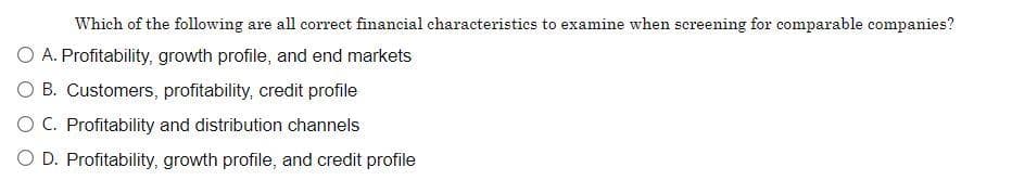 Which of the following are all correct financial characteristics to examine when screening for comparable companies?
O A. Profitability, growth profile, and end markets
O B. Customers, profitability, credit profile
O C. Profitability and distribution channels
O D. Profitability, growth profile, and credit profile