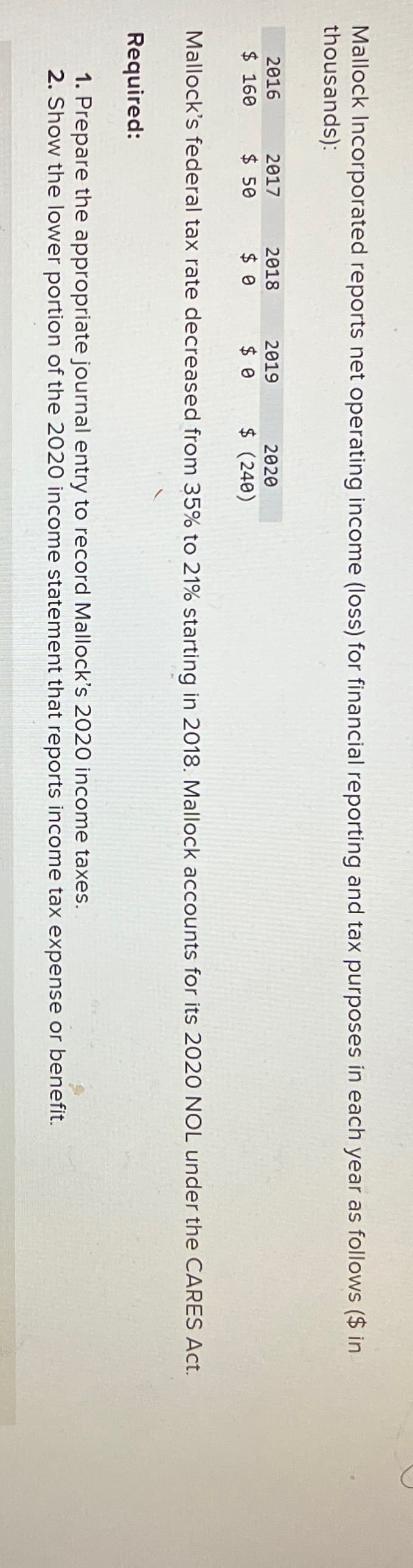 Mallock Incorporated reports net operating income (loss) for financial reporting and tax purposes in each year as follows ($ in
thousands):
D
Mallock's federal tax rate decreased from 35% to 21% starting in 2018. Mallock accounts for its 2020 NOL under the CARES Act.
Required:
1. Prepare the appropriate journal entry to record Mallock's 2020 income taxes.
2. Show the lower portion of the 2020 income statement that reports income tax expense or benefit.
2016
$ 160
2017
$ 50
2018
$ 0
2019
$ 0
2020
$ (240)