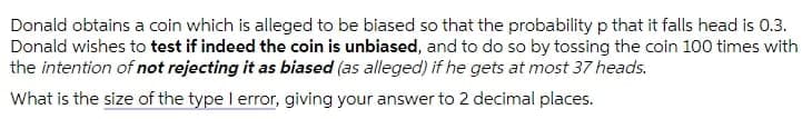 Donald obtains a coin which is alleged to be biased so that the probability p that it falls head is 0.3.
Donald wishes to test if indeed the coin is unbiased, and to do so by tossing the coin 100 times with
the intention of not rejecting it as biased (as alleged) if he gets at most 37 heads.
What is the size of the type I error, giving your answer to 2 decimal places.
