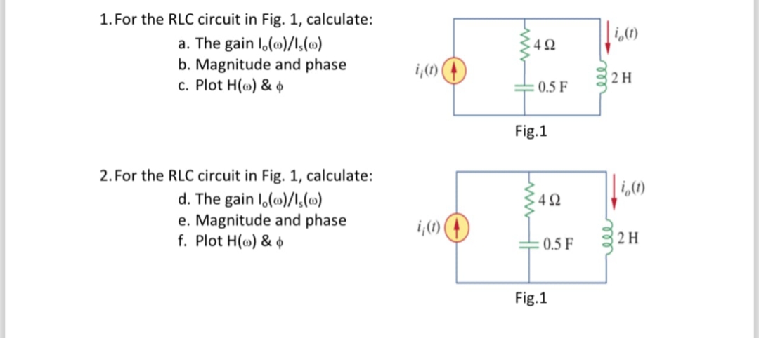 1. For the RLC circuit in Fig. 1, calculate:
a. The gain lo()/1s(0)
b. Magnitude and phase
c. Plot H() &&
io (1)
4Ω
i(t)
2H
0.5 F
Fig.1
2. For the RLC circuit in Fig. 1, calculate:
d. The gain lo()/1,(0)
io (1)
4Ω
e. Magnitude and phase
i,(t)
f. Plot H() &&
0.5 F
2H
Fig.1