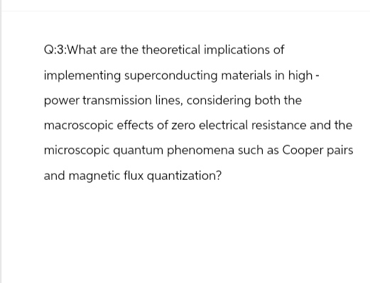 Q:3:What are the theoretical implications of
implementing superconducting materials in high-
power transmission lines, considering both the
macroscopic effects of zero electrical resistance and the
microscopic quantum phenomena such as Cooper pairs
and magnetic flux quantization?