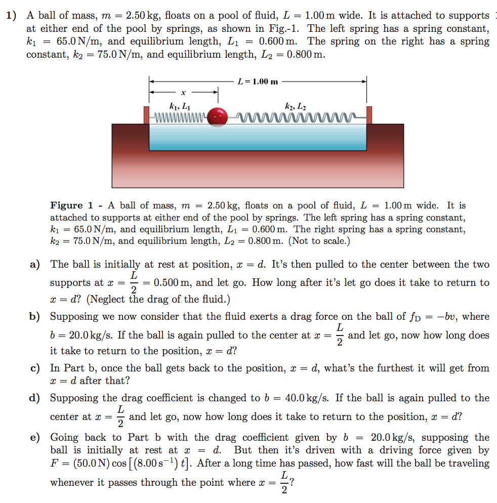 1) A ball of mass, m = 2.50 kg, floats on a pool of fluid, L-1.00 m wide. It is attached to supports
at either end of the pool by springs, as shown in Fig.-1. The left spring has a spring constant,
A = 65.0 N/m, and equilibrium length, L1-0.600 m. The spring on the right has a spring
constant, k2-75.0N/m, and equilibrium length, L20.800m
L = 1.00 m
ki, Li
Figure 1 -A ball of mass, m = 2.50 kg, floats on a pool of fluid, L = 1.00 m wide. It is
attached to supports at either end of the pool by springs. The left spring has a spring constant,
A = 65.0 N/m, and equilibrium length, L1 = 0.600 m. The right spring has a spring constant.
ka = 75.0 N/m, and equilibrium length, L2 = 0.800 m. (Not to scale.)
a) The ball is initially at rest at position, x - d. It's then pulled to the center between the two
supports at 0.500 m, and let go. How long after it's let go does it take to return to
x- d? (Neglect the drag of the fluid.)
Supposing we now consider that the fuld exerts a drag force on the ball of fD
b 20.0kg/s. If the ball is again pulled to the center at aand let go, now how long does
it take to return to the position, x = d?
b)
-bu, where
c) In Part b, once the ball gets back to the position, x - d, what's the furthest it will get from
r-d after that?
d) Supposing the drag coefficient is changed to b = 40.0 kg/s. If the ball is again pulled to the
center at and let go, now how long does it take to return to the position, x-d?
2
e) Going back to Part b with the drag coefficient given by b -20.0 kg/s, supposing the
ball is initially at rest at x - d. But then it's driven with a driving force given by
F (50.0N) cos [(8.00s) ]. After a long time has passed, how fast will the ball be traveling
whenever it passes through the point where x?
