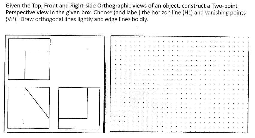 Given the Top, Front and Right-side Orthographic views of an object, construct a Two-point
Perspective view in the given box. Choose (and label) the horizon line (HL) and vanishing points
(VP). Draw orthogonal lines lightly and edge lines boldly.