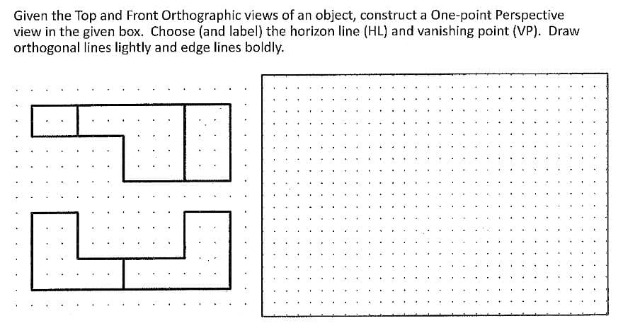 Given the Top and Front Orthographic views of an object, construct a One-point Perspective
view in the given box. Choose (and label) the horizon line (HL) and vanishing point (VP). Draw
orthogonal lines lightly and edge lines boldly.