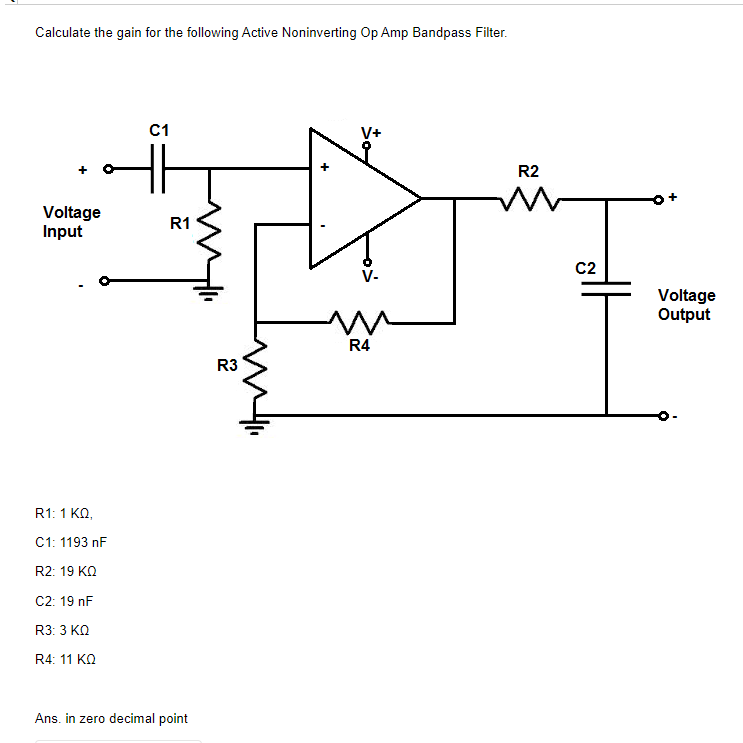 Calculate the gain for the following Active Noninverting Op Amp Bandpass Filter.
C1
V+
R2
Voltage
Input
R1
C2
V-
Voltage
Output
R4
R3
R1: 1 KO,
C1: 1193 nF
R2: 19 KO
C2: 19 nF
R3: 3 KO
R4: 11 KO
Ans. in zero decimal point
+
