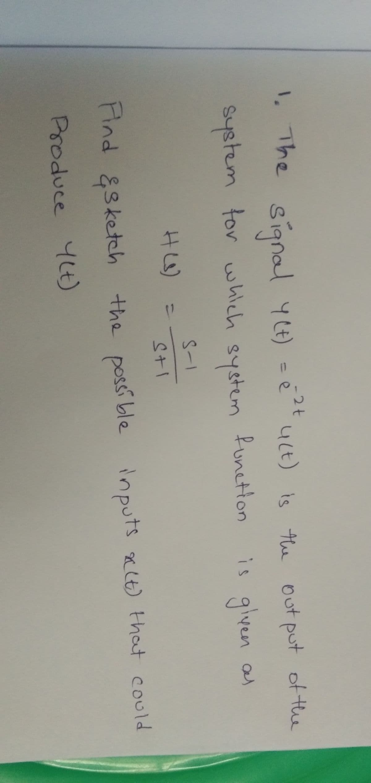 1. The sianal yt) - é uct) is the out put of the
-2t
4Lt) is the out put of the
system tor which system
funetion
given as
S-1
HL)
%3D
Stl
Hnd &sketch the possi ble
Aind
possible
inputs nlt) that could
aC(t) that could
Produce 4Lt)
