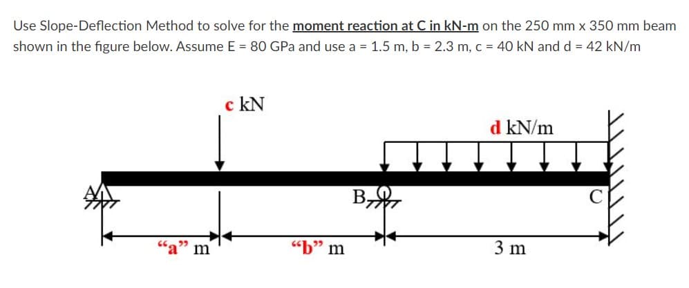 Use Slope-Deflection Method to solve for the moment reaction at C in kN-m on the 250 mm x 350 mm beam
shown in the figure below. Assume E = 80 GPa and use a = 1.5 m, b = 2.3 m, c = 40 kN and d = 42 kN/m
c kN
d kN/m
B,
"b"
m
3 m
