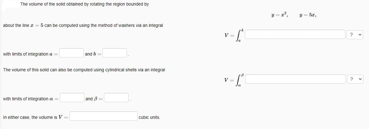 The volume of the solid obtained by rotating the region bounded by
about the line x = 5 can be computed using the method of washers via an integral
with limits of integration a =
The volume of this solid can also be computed using cylindrical shells via an integral
with limits of integration a
and b =
In either case, the volume is V =
and B =
cubic units.
V =
Sº
V =
1.²
y = x²,
y = 5x,
2
?