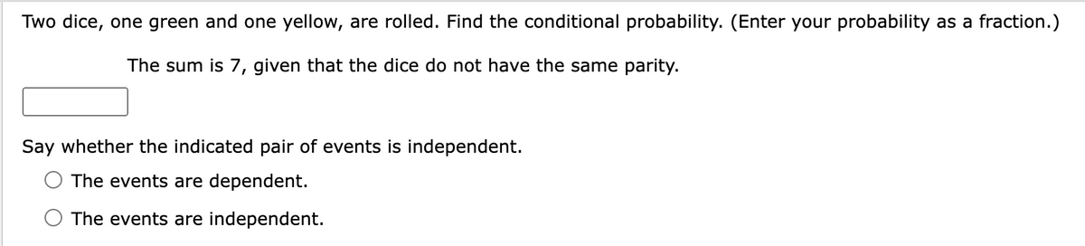 Two dice, one green and one yellow, are rolled. Find the conditional probability. (Enter your probability as a fraction.)
The sum is 7, given that the dice do not have the same parity.
Say whether the indicated pair of events is independent.
The events are dependent.
The events are independent.