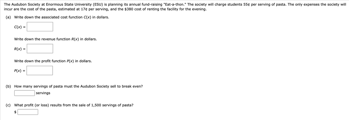 The Audubon Society at Enormous State University (ESU) is planning its annual fund-raising "Eat-a-thon." The society will charge students 55¢ per serving of pasta. The only expenses the society will
incur are the cost of the pasta, estimated at 17¢ per serving, and the $380 cost of renting the facility for the evening.
(a) Write down the associated cost function C(x) in dollars.
C(x)
=
Write down the revenue function R(x) in dollars.
R(x)
=
Write down the profit function P(x) in dollars.
P(x): =
(b) How many servings of pasta must the Audubon Society sell to break even?
servings
tA
(c) What profit (or loss) results from the sale of 1,500 servings of pasta?