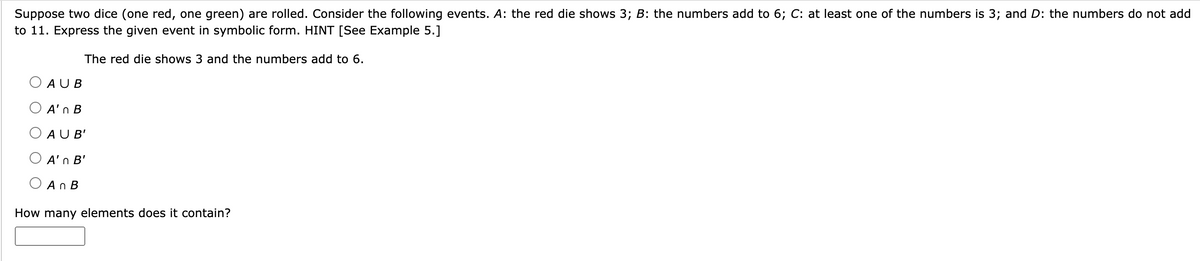 Suppose two dice (one red, one green) are rolled. Consider the following events. A: the red die shows 3; B: the numbers add to 6; C: at least one of the numbers is 3; and D: the numbers do not add
to 11. Express the given event in symbolic form. HINT [See Example 5.]
The red die shows 3 and the numbers add to 6.
O AU B
A'n B
AUB'
A'n B'
An B
How many elements does it contain?