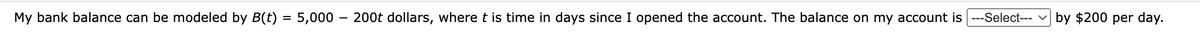 My bank balance can be modeled by B(t) = 5,000 - 200t dollars, where t is time in days since I opened the account. The balance on my account is ---Select--- by $200 per day.