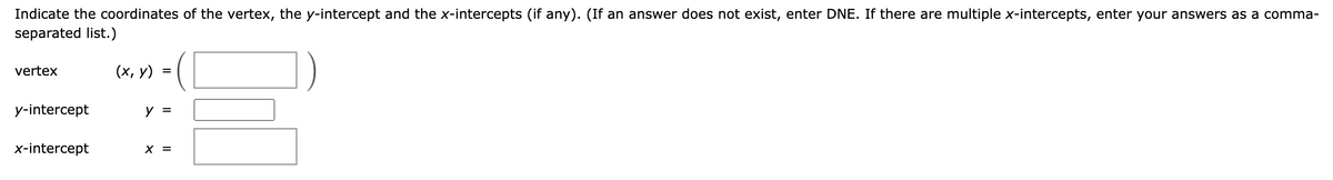 Indicate the coordinates of the vertex, the y-intercept and the x-intercepts (if any). (If an answer does not exist, enter DNE. If there are multiple x-intercepts, enter your answers as a comma-
separated list.)
vertex
y-intercept
x-intercept
(x, y)
=
y =
X =