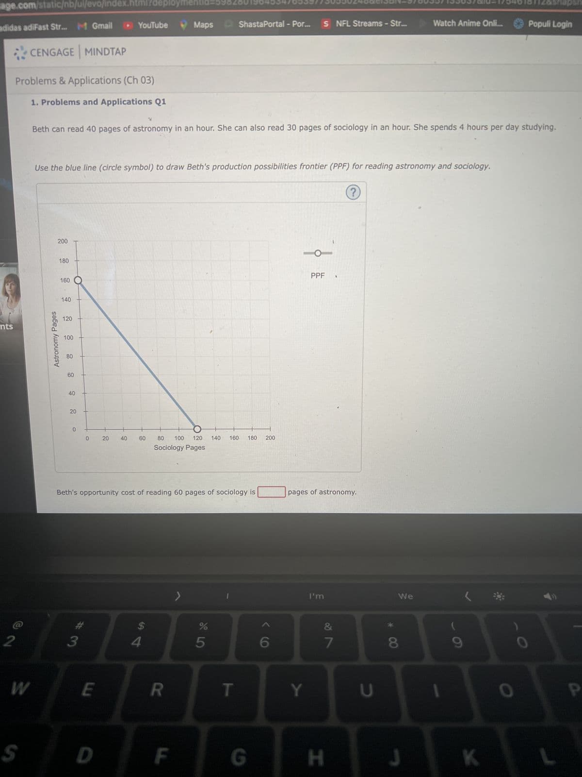jage.com/static/nb/ui/evo/index.html?deploym
adidas adiFast Str... M Gmail ▸ YouTube
nts
2
CENGAGE MINDTAP
Problems & Applications (Ch 03)
1. Problems and Applications Q1
W
S
Astronomy Pages
200
Beth can read 40 pages of astronomy in an hour. She can also read 30 pages of sociology in an hour. She spends 4 hours per day studying.
Use the blue line (circle symbol) to draw Beth's production possibilities frontier (PPF) for reading astronomy and sociology.
180
160
140
120
100
80
60
40
20
O
0
# 3
E
20
D
40
60
Beth's opportunity cost of reading 60 pages of sociology is
$
Maps
4
80 100 120 140 160. 180 200
Sociology Pages
R
ShastaPortal - Por... S NFL Streams - Str...
F
65⁰
T
G
6
O
Y
PPF
pages of astronomy.
I'm
H
v lo
7
U
We
Watch Anime Onli...
8
J
1
K
Populi Login
O
P