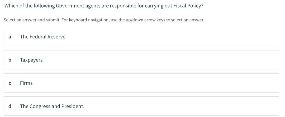 Which of the following Government agents are responsible for carrying out Fiscal Policy?
Select an answer and submit. For keyboard navigation, use the up/down arrow keys to select an answer.
a
The Federal Reserve
b
Тахpayers
C
Firms
d
The Congress and President.
