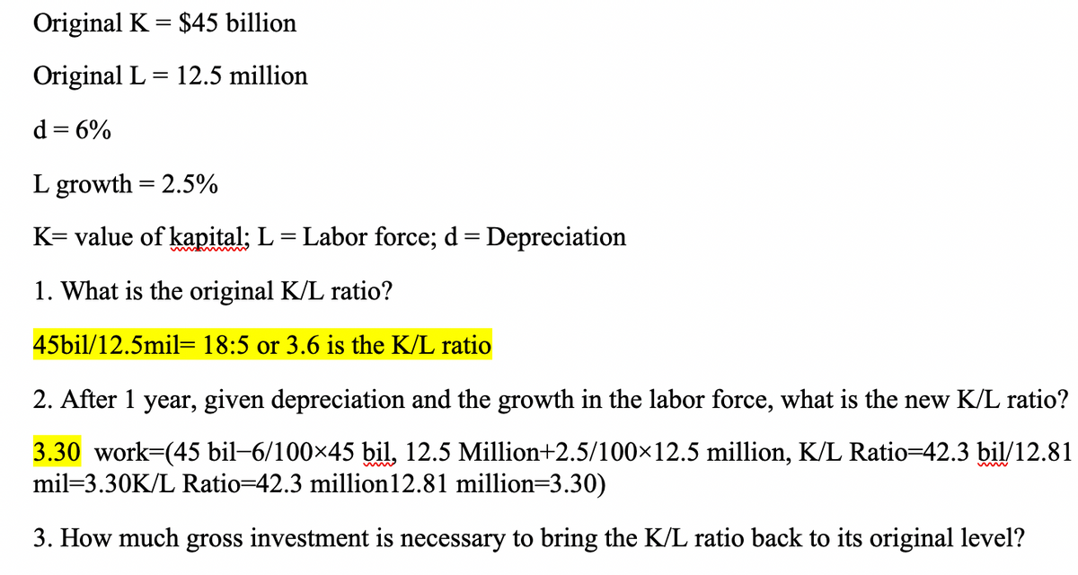 Original K = $45 billion
Original L = 12.5 million
d = 6%
%3D
L growth = 2.5%
K= value of kapital; L= Labor force; d= Depreciation
1. What is the original K/L ratio?
45bil/12.5mil= 18:5 or 3.6 is the K/L ratio
2. After 1 year, given depreciation and the growth in the labor force, what is the new K/L ratio?
3.30 work-(45 bil-6/100x45 bil, 12.5 Million+2.5/100×12.5 million, K/L Ratio=42.3 bil/12.81
mil=3.30K/L Ratio=42.3 million12.81 million=3.30)
3. How much gross investment is necessary to bring the K/L ratio back to its original level?
