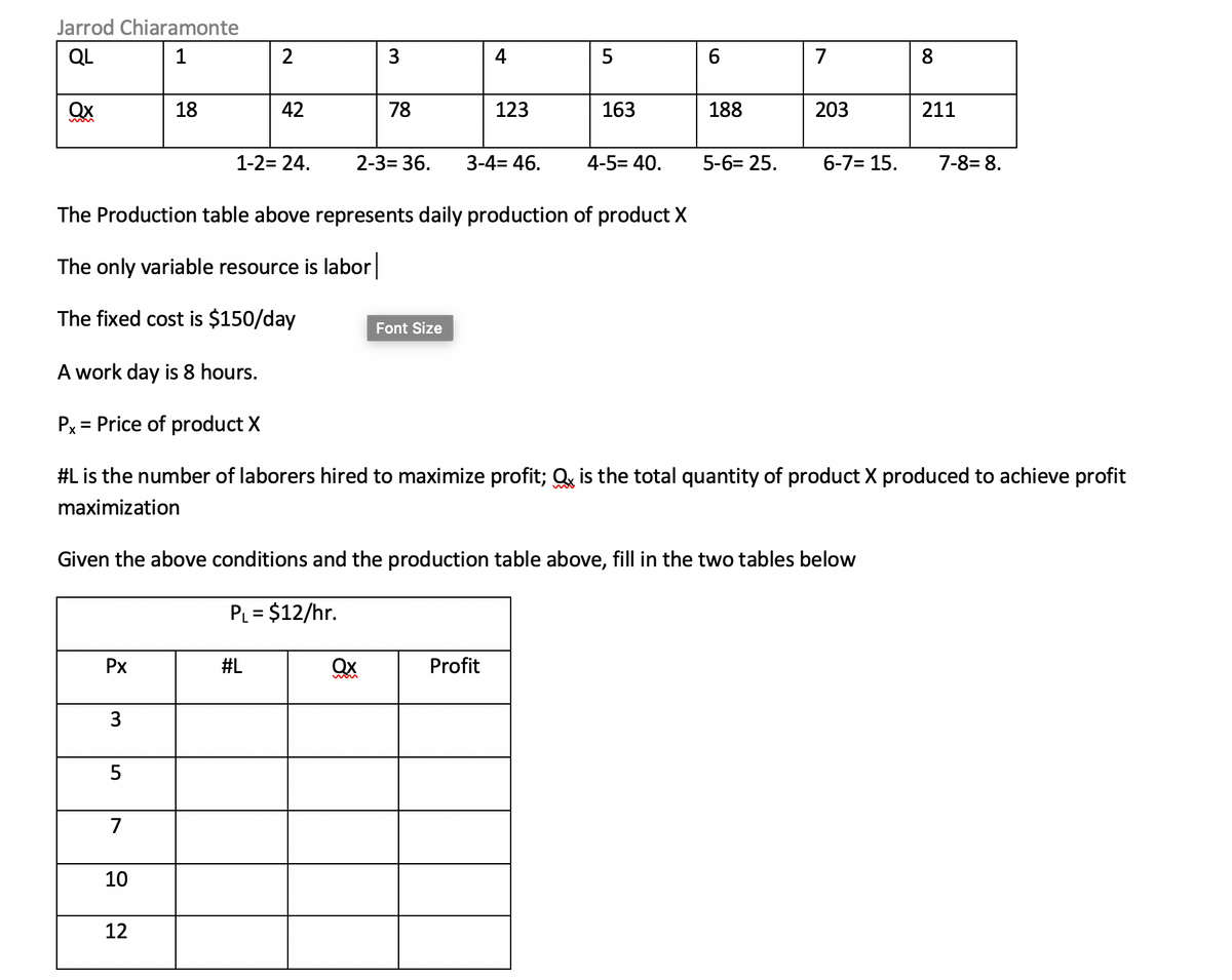 Jarrod Chiaramonte
QL
1
2
3
5
6
7
8
Qx
18
42
78
123
163
188
203
211
1-2= 24.
2-3= 36.
3-4= 46.
4-5= 40.
5-6= 25.
6-7= 15.
7-8= 8.
The Production table above represents daily production of product X
The only variable resource is labor
The fixed cost is $150/day
Font Size
A work day is 8 hours.
Px = Price of product X
#L is the number of laborers hired to maximize profit; Q, is the total quantity of product X produced to achieve profit
maximization
Given the above conditions and the production table above, fill in the two tables below
PL = $12/hr.
Px
#L
Ox
Profit
3
7
10
12

