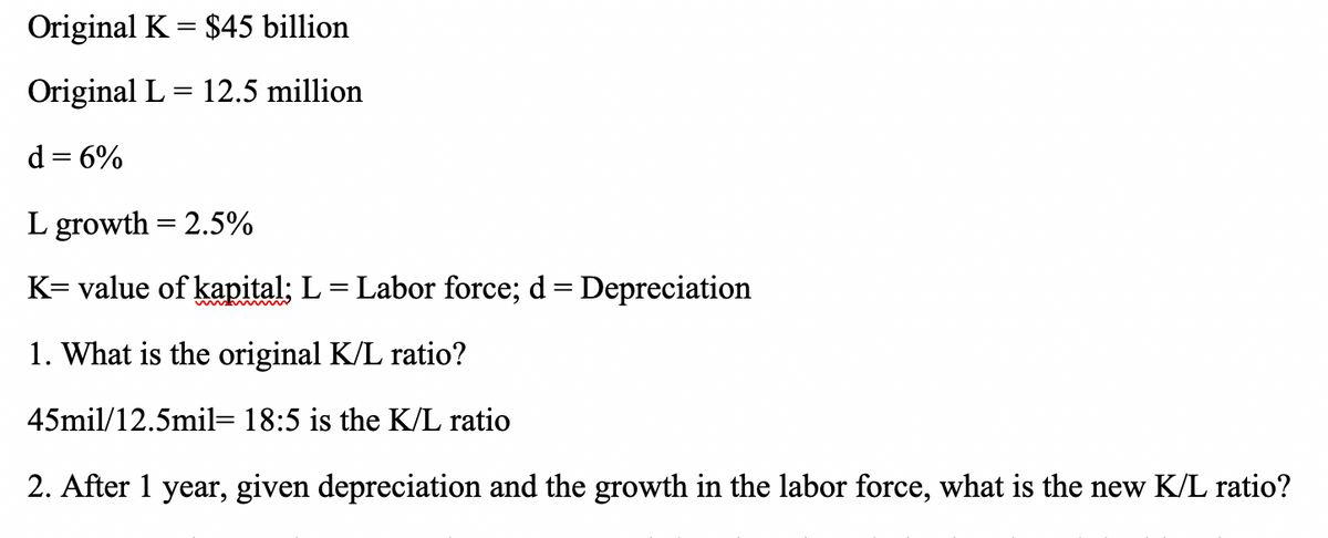 Original K = $45 billion
Original L= 12.5 million
d = 6%
L growth = 2.5%
K= value of kapital; L = Labor force; d = Depreciation
%3D
1. What is the original K/L ratio?
45mil/12.5mil= 18:5 is the K/L ratio
2. After 1 year, given depreciation and the growth in the labor force, what is the new K/L ratio?
