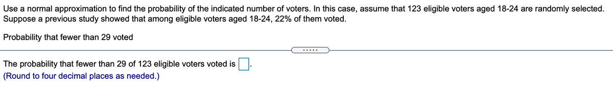 Use a normal approximation to find the probability of the indicated number of voters. In this case, assume that 123 eligible voters aged 18-24 are randomly selected.
Suppose a previous study showed that among eligible voters aged 18-24, 22% of them voted.
Probability that fewer than 29 voted
.....
The probability that fewer than 29 of 123 eligible voters voted is
(Round to four decimal places as needed.)
