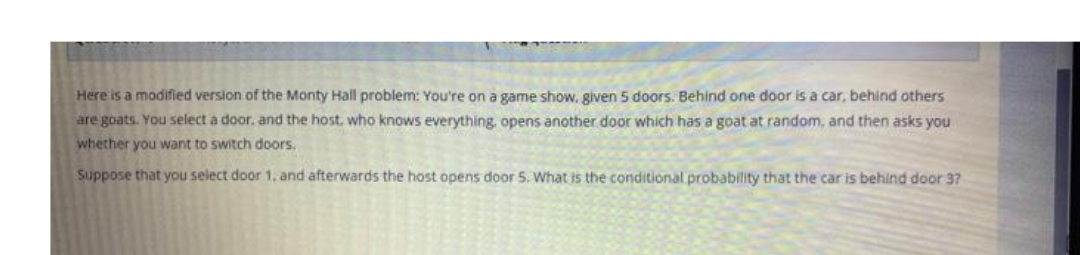 Here is a modified version of the Monty Hall problem: You're on a game show, given 5 doors. Behind one door is a car, behind others
are goats. You select a door, and the host, who knows everything, opens another door which has a goat at random, and then asks you
whether you want to switch doors.
Suppose that you select door 1, and afterwards the host opens door 5. What is the conditional probability that the car is behind door 3?