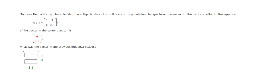 Suppose the vector x characterizing the antigenic state of an influenza virus population changes from one season to the next according to the equation
23
Xt + 1
¹ -[3.39]**
0 0.9
If the vector in the current season is
[...]
what was the vector in the previous influenza season?
↓ 1