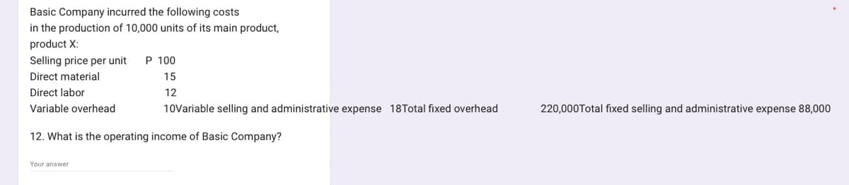 Basic Company incurred the following costs
in the production of 10,000 units of its main product,
product X:
Selling price per unit P 100
Direct material
15
Direct labor
12
Variable overhead
10Variable selling and administrative expense 18Total fixed overhead
12. What is the operating income of Basic Company?
Your answer
220,000Total fixed selling and administrative expense 88,000