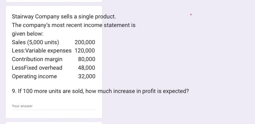 Stairway Company sells a single product.
The company's most recent income statement is
given below:
Sales (5,000 units)
Less: Variable expenses
200,000
120,000
80,000
48,000
32,000
Contribution margin
LessFixed overhead
Operating income
9. If 100 more units are sold, how much increase in profit is expected?
Your answer