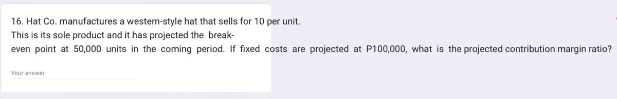 16. Hat Co. manufactures a western-style hat that sells for 10 per unit.
This is its sole product and it has projected the break-
even point at 50,000 units in the coming period. If fixed costs are projected at P100,000, what is the projected contribution margin ratio?
Your answer