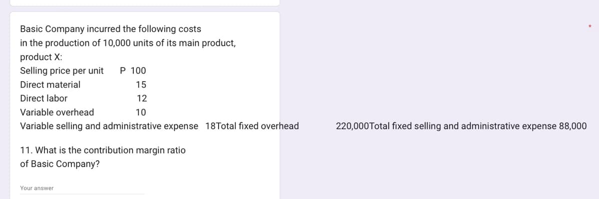 Basic Company incurred the following costs
in the production of 10,000 units of its main product,
product X:
Selling price per unit P 100
Direct material
15
Direct labor
12
10
Variable overhead
Variable selling and administrative expense 18Total fixed overhead
11. What is the contribution margin ratio
of Basic Company?
Your answer
220,000 Total fixed selling and administrative expense 88,000