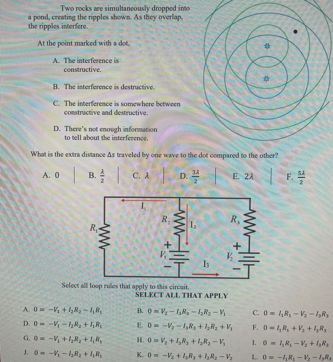 Two rocks are simultaneously dropped into
a pond, creating the ripples shown. As they overlap,
the ripples interfere.
At the point marked with a dot,
A. The interference is
constructive.
B. The interference is destructive.
C. The interference is somewhere between
constructive and destructive.
D. There's not enough information
to tell about the interference.
What is the extra distance As traveled by one wave to the dot compared to the other?
Α. Ο
C. A
31
D.
F. 4
5A
B.
E. 21
R,
R,
R
I2
I3
Select all loop rules that apply to this circuit.
SELECT ALL THAT APPLY
A. 0 = -V +1,R2 – 1R1
B. 0 = V2 – 13R3- lR2 – Vị
C. 0 = 4R1 – V2 – I3R3
D. 0 = -V – 1R2 + I¼R1
E. 0 = -V2 – I3R3 + 1½R2 +V1
F. 0 = 1, R, +V2 + I,R3
G. 0 = -V +I,R2 + I,Rq
H. 0 = V2 + I3R3 + 1,R2 – V1
I. 0 = 1,R1 - V2 + I3R3
J. 0 = -V- I½R2 + I, R1
K. 0 = -V2 + I3R3 + 12R2 - V2
L. 0 = -1,R – V½ – 13R3
wwT
ww
