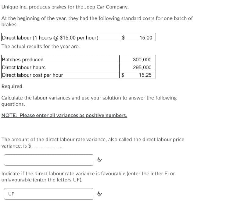 Unique Inc. produces brakes for the Jeep Car Company.
At the beginning of the year, they had the following standard costs for one batch of
brakes:
Direct labour (1 hours @ $15.00 per hour)
The actual results for the year are:
Batches produced
Direct labour hours
Direct labour cost per hour
Required:
$
15.00
300,000
295,000
$
15.25
Calculate the labour variances and use your solution to answer the following
questions.
NOTE: Please enter all variances as positive numbers.
The amount of the direct labour rate variance, also called the direct labour price
variance, is $
Indicate if the direct labour rate variance is favourable (enter the letter F) or
unfavourable (enter the letters UF).
UF