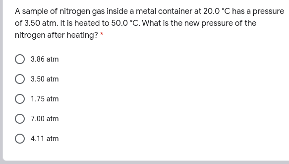 A sample of nitrogen gas inside a metal container at 20.0 °C has a pressure
of 3.50 atm. It is heated to 50.0 °C. What is the new pressure of the
nitrogen after heating? *
3.86 atm
3.50 atm
1.75 atm
7.00 atm
O 4.11 atm
