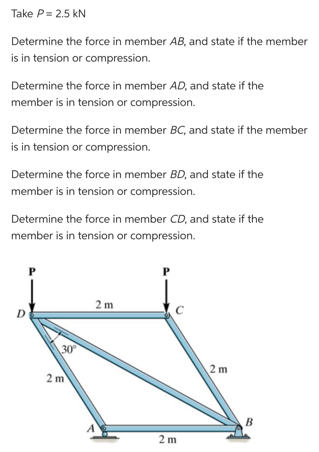 Take P= 2.5 kN
Determine the force in member AB, and state if the member
is in tension or compression.
Determine the force in member AD, and state if the
member is in tension or compression.
Determine the force in member BC, and state if the member
is in tension or compression.
Determine the force in member BD, and state if the
member is in tension or compression.
Determine the force in member CD, and state if the
member is in tension or compression.
D
P
30°
2 m
2 m
A
C
2 m
2 m
B