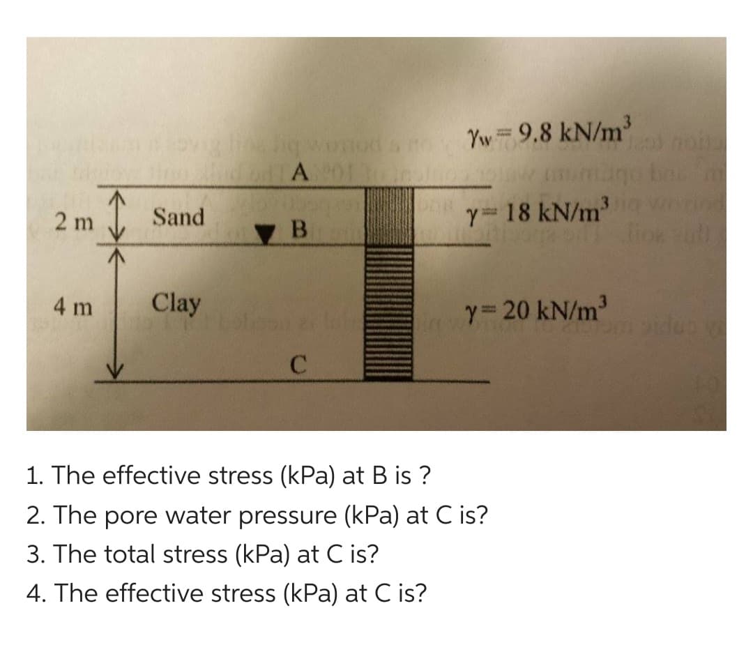 2 m
4 m
I
Sand
Clay
leng worton
GUTA 01 To insinds
ув
Yw = 9.8 kN/m³
C
Y= 18 kN/m³
y= 20 kN/m³
1. The effective stress (kPa) at B is ?
2. The pore water pressure (kPa) at C is?
3. The total stress (kPa) at C is?
4. The effective stress (kPa) at C is?