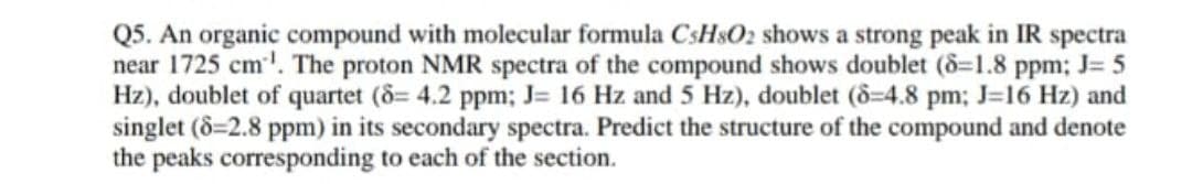 Q5. An organic compound with molecular formula CSH$O2 shows a strong peak in IR spectra
near 1725 cm'. The proton NMR spectra of the compound shows doublet (8=1.8 ppm; J= 5
Hz), doublet of quartet (8= 4.2 ppm; J= 16 Hz and 5 Hz), doublet (8=4.8 pm; J=16 Hz) and
singlet (8=2.8 ppm) in its secondary spectra. Predict the structure of the compound and denote
the peaks corresponding to each of the section.
