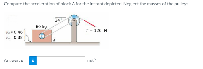 Compute the acceleration of block A for the instant depicted. Neglect the masses of the pulleys.
24
60 kg
T= 126 N
H, = 0.46
H = 0.38
Answer: a =
m/s2
