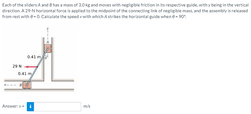 Each of the sliders A and B has a mass of 3.0 kg and moves with negligible friction in its respective guide, with y being in the vertical
direction. A 29-N horizontal force is applied to the midpoint of the connecting link of negligible mass, and the assembly is released
from rest with e = 0. Calculate the speed v with which A strikes the horizontal guide when e = 90°.
0.41 m
29 N
0.41 m
B
Answer: v =
i
m/s
