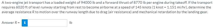 A two-engine jet transport has a loaded weight of 94000 Ib and a forward thrust of 8770 Ib per engine during takeoff. If the transport
requires 6020 ft of level runway starting from rest to become airborne at a speed of 145 knots (1 knot = 1.151 mi/hr), determine the
average resistance R to motion over the runway length due to drag (air resistance) and mechanical retardation by the landing gear.
Answer R = i
Ib
