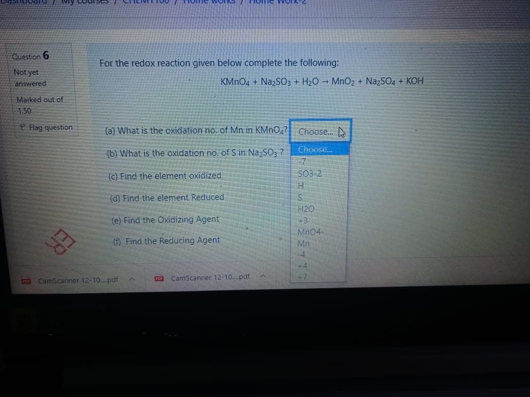 Vy COU
Question 6
For the redox reaction given below complete the following:
Not yet
KMNO4 + NazSO3 + H2O MnO2 + NazSO4 + KOH
answered
Marked out of
150
P Flag question
(a) What is the oxidation no. of Mn in KMNO,? Choose. N
Choose.
(b) What is the oxidation no, of S in Na,SO3 ?
-7
SO3-2
(C) Find the element oxidized
H.
(d) Find the element Reduced
H20
+3
(e) Find the Oxidizing Agent
Mn04-
Mn
(f) Find the Reducing Agent
ER
-4
+4
+7
CamScanner 12-10. pdf
POF
CamScanner 12-10...pdf
