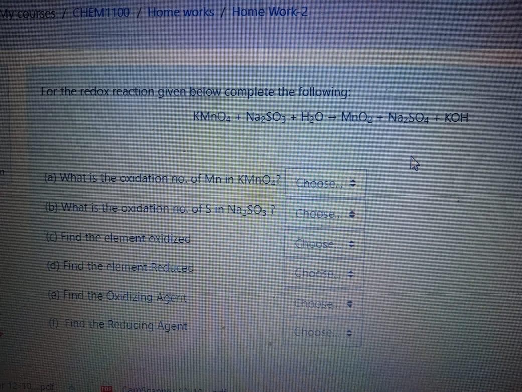 My courses / CHEM1100 / Home works / Home Work-2
For the redox reaction given below complete the following:
KMNO4 + NazSO; + H2O - MnO2 + NazSO4 + KOH
(a) What is the oxidation no. of Mn in KMN0,7 Choose.
(b) What is the oxidation no. of Sin Na,SO,?
Choose..
() Find the element oxidized
Choose..
(d) Find the element Reduced
Choose.. +
(e) Find the Oxidizing Agent
Choose...
() Find the Reducing Agent
Choose..
r 12-10 pdf
POF
