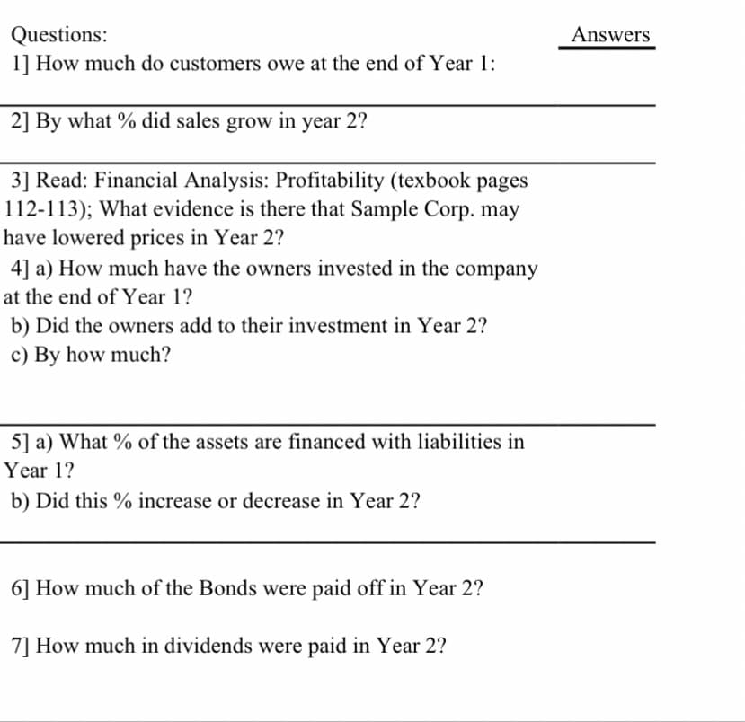 Questions:
1] How much do customers owe at the end of Year 1:
Answers
2] By what % did sales grow in year 2?
3] Read: Financial Analysis: Profitability (texbook pages
112-113); What evidence is there that Sample Corp. may
have lowered prices in Year 2?
4] a) How much have the owners invested in the company
at the end of Year 1?
b) Did the owners add to their investment in Year 2?
c) By how much?
5] a) What % of the assets are financed with liabilities in
Year 1?
b) Did this % increase or decrease in Year 2?
6] How much of the Bonds were paid off in Year 2?
7] How much in dividends were paid in Year 2?
