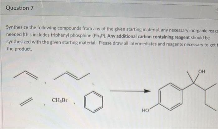 Question 7
Synthesize the following compounds from any of the given starting material, any necessary inorganic reage
needed (this includes triphenyl phosphine (Ph3P). Any additional carbon containing reagent should be
synthesized with the given starting material. Please draw all intermediates and reagents necessary to get t
the product.
OH
Fo-or
НО
CH3Br