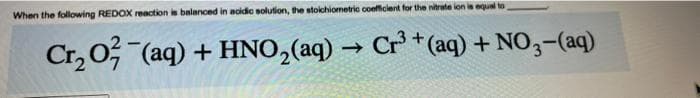 When the following REDOX reaction is balanced in acidic solution, the stoichiometric coefficient for the nitrate ion is equal to
Cr₂O2 (aq) + HNO₂(aq) → Cr³+ (aq) + NO3- (aq)